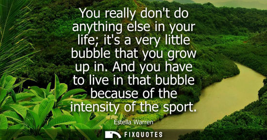Small: You really dont do anything else in your life its a very little bubble that you grow up in. And you hav