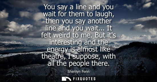 Small: You say a line and you wait for them to laugh, then you say another line and you wait... It felt weird 