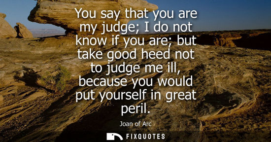 Small: You say that you are my judge I do not know if you are but take good heed not to judge me ill, because 