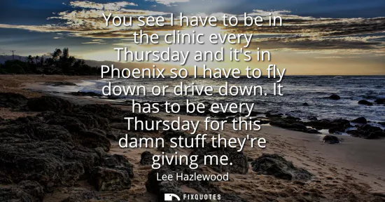 Small: You see I have to be in the clinic every Thursday and its in Phoenix so I have to fly down or drive down.