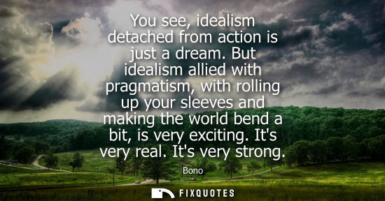 Small: You see, idealism detached from action is just a dream. But idealism allied with pragmatism, with rolli