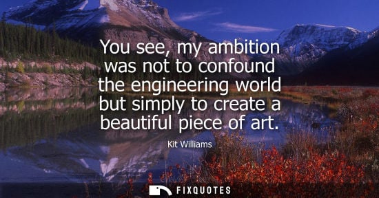 Small: You see, my ambition was not to confound the engineering world but simply to create a beautiful piece o