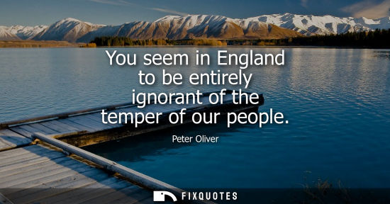 Small: You seem in England to be entirely ignorant of the temper of our people