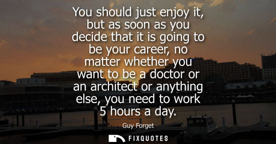 Small: You should just enjoy it, but as soon as you decide that it is going to be your career, no matter whether you 