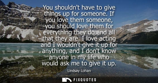 Small: You shouldnt have to give things up for someone. If you love them someone, you should love them for eve