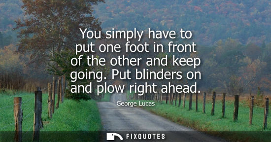Small: You simply have to put one foot in front of the other and keep going. Put blinders on and plow right ah