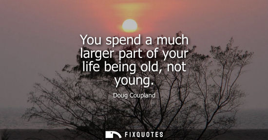 Small: You spend a much larger part of your life being old, not young