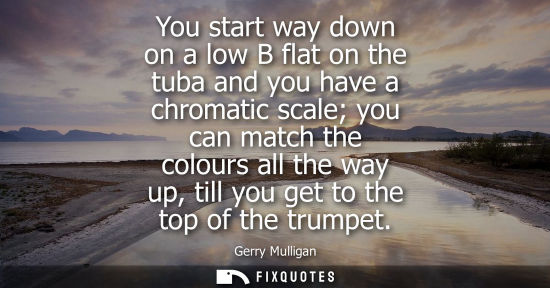 Small: You start way down on a low B flat on the tuba and you have a chromatic scale you can match the colours