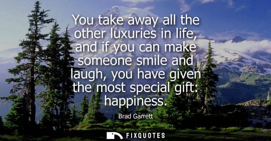 Small: You take away all the other luxuries in life, and if you can make someone smile and laugh, you have giv