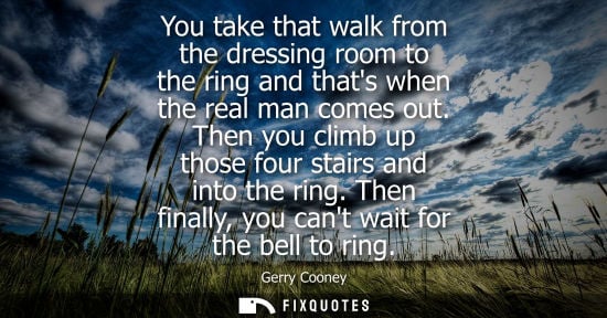 Small: You take that walk from the dressing room to the ring and thats when the real man comes out. Then you climb up