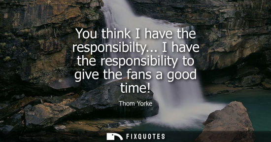Small: You think I have the responsibilty... I have the responsibility to give the fans a good time!