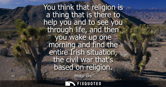 Small: You think that religion is a thing that is there to help you and to see you through life, and then you 