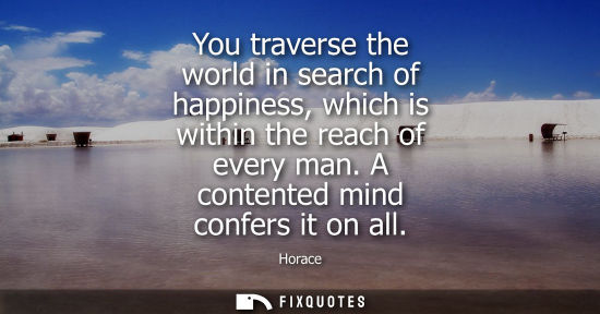Small: You traverse the world in search of happiness, which is within the reach of every man. A contented mind
