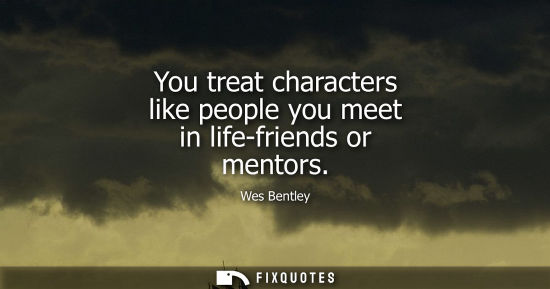 Small: You treat characters like people you meet in life-friends or mentors
