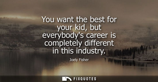 Small: You want the best for your kid, but everybodys career is completely different in this industry