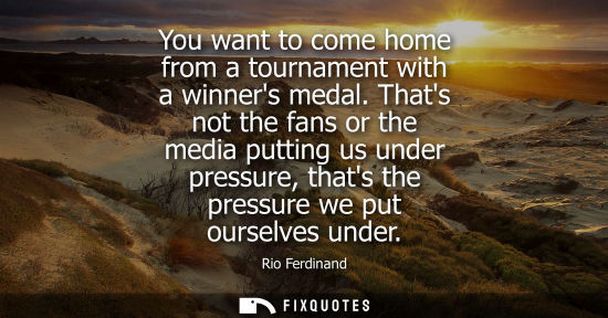 Small: You want to come home from a tournament with a winners medal. Thats not the fans or the media putting u