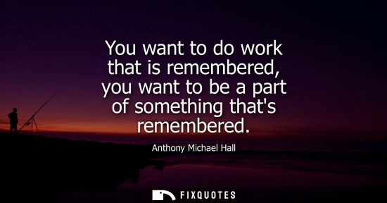Small: You want to do work that is remembered, you want to be a part of something thats remembered