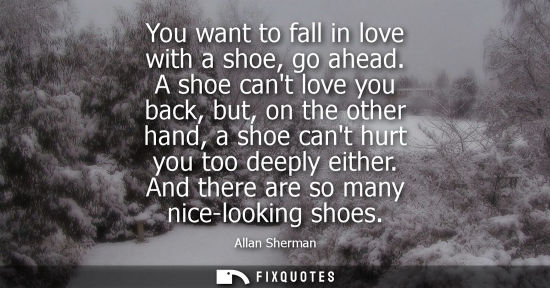 Small: You want to fall in love with a shoe, go ahead. A shoe cant love you back, but, on the other hand, a sh