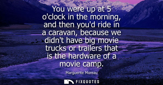 Small: You were up at 5 oclock in the morning, and then youd ride in a caravan, because we didnt have big movie truck