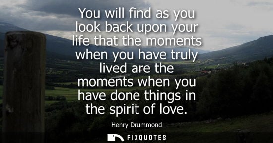 Small: You will find as you look back upon your life that the moments when you have truly lived are the moments when 