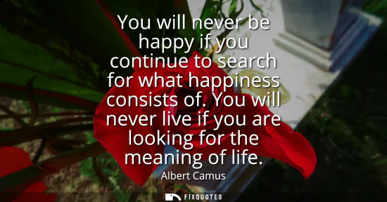 Small: You will never be happy if you continue to search for what happiness consists of. You will never live if you a