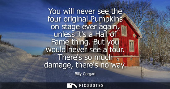 Small: You will never see the four original Pumpkins on stage ever again, unless its a Hall of Fame thing. But