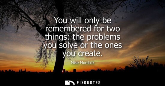Small: You will only be remembered for two things: the problems you solve or the ones you create