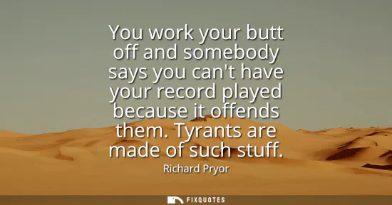 Small: You work your butt off and somebody says you cant have your record played because it offends them. Tyrants are