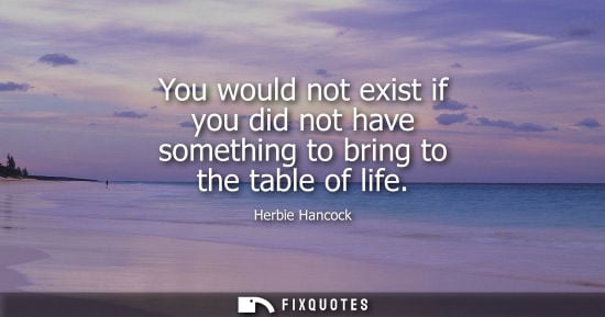 Small: You would not exist if you did not have something to bring to the table of life