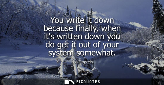 Small: You write it down because finally, when its written down you do get it out of your system somewhat
