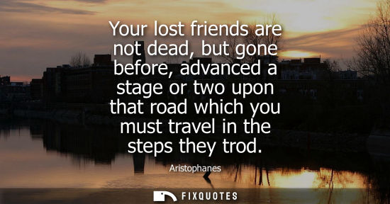 Small: Aristophanes: Your lost friends are not dead, but gone before, advanced a stage or two upon that road which yo