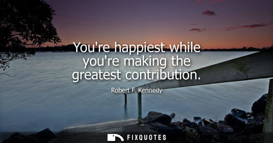 Small: Youre happiest while youre making the greatest contribution - Robert F. Kennedy