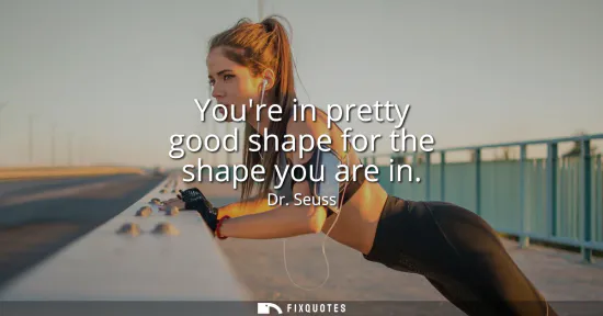Small: Youre in pretty good shape for the shape you are in