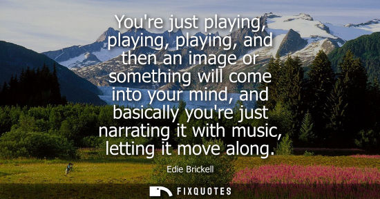 Small: Youre just playing, playing, playing, and then an image or something will come into your mind, and basi