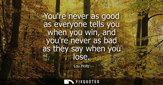 Small: Youre never as good as everyone tells you when you win, and youre never as bad as they say when you los