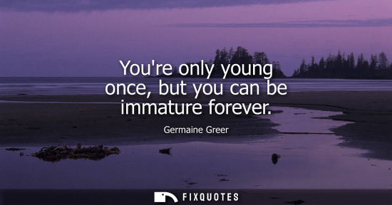 Small: Youre only young once, but you can be immature forever