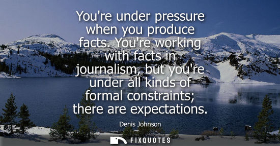 Small: Youre under pressure when you produce facts. Youre working with facts in journalism, but youre under al