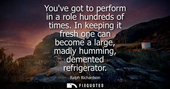 Small: Youve got to perform in a role hundreds of times. In keeping it fresh one can become a large, madly hum
