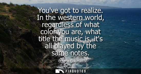 Small: Youve got to realize. In the western world, regardless of what color you are, what title the music is, 