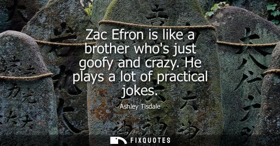 Small: Zac Efron is like a brother whos just goofy and crazy. He plays a lot of practical jokes