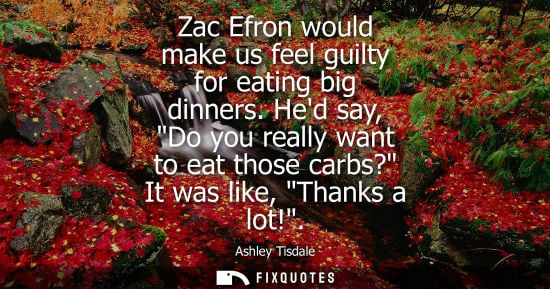 Small: Zac Efron would make us feel guilty for eating big dinners. Hed say, Do you really want to eat those ca